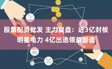 股票配资批发 主力复盘：近3亿封板明星电力 4亿出逃领益智造