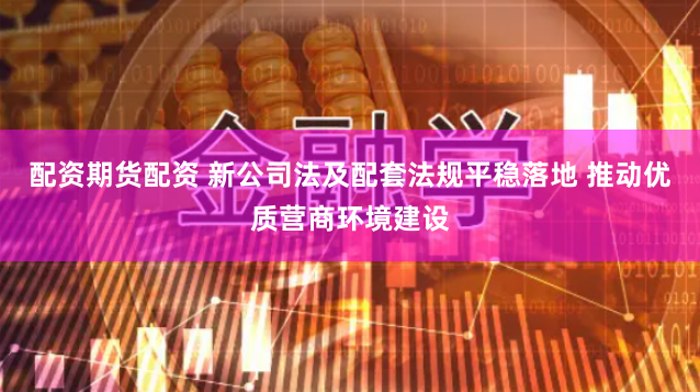 配资期货配资 新公司法及配套法规平稳落地 推动优质营商环境建设