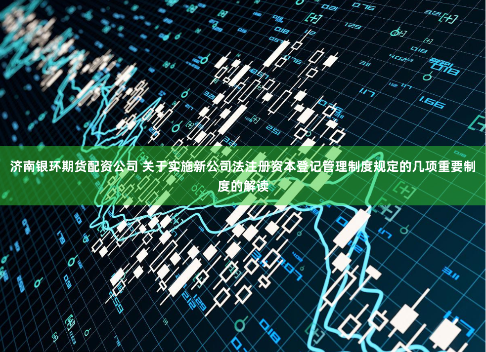 济南银环期货配资公司 关于实施新公司法注册资本登记管理制度规定的几项重要制度的解读