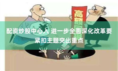 配资炒股中心入 进一步全面深化改革要紧扣主题突出重点