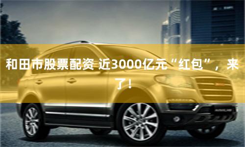 和田市股票配资 近3000亿元“红包”，来了！