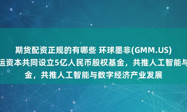 期货配资正规的有哪些 环球墨非(GMM.US)携手扬子文旅、恒运资本共同设立5亿人民币股权基金，共推人工智能与数字经济产业发展