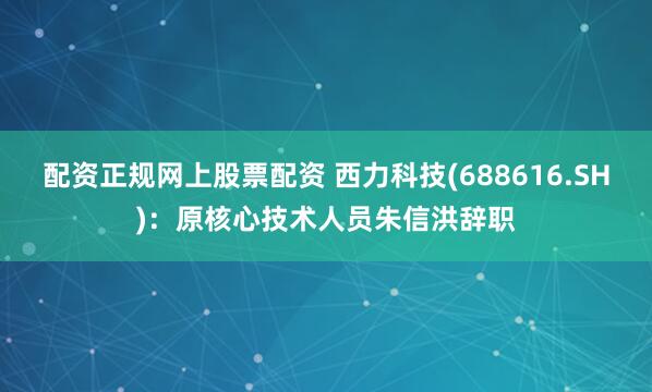 配资正规网上股票配资 西力科技(688616.SH)：原核心技术人员朱信洪辞职