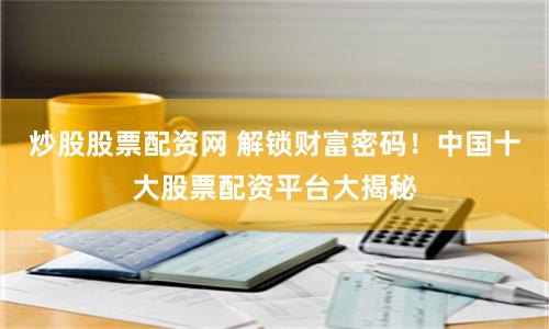 炒股股票配资网 解锁财富密码！中国十大股票配资平台大揭秘